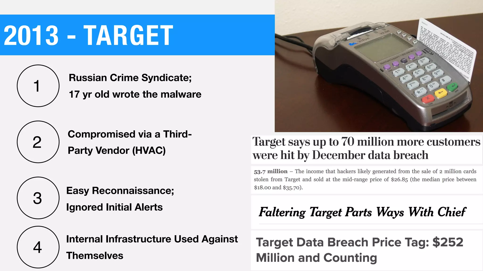 2013 - TARGET
Compromised via a Third-
Party Vendor (HVAC)
Easy Reconnaissance;
Ignored Initial Alerts
Russian Crime Syndicate;
17 yr old wrote the malware
1
2
3
4
Internal Infrastructure Used Against
Themselves
 