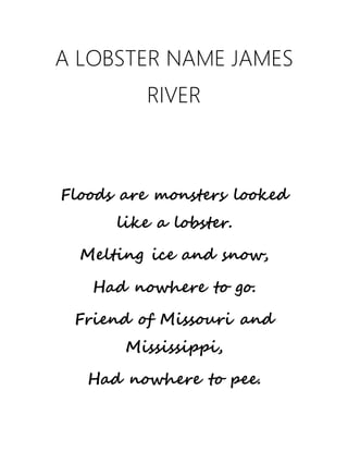 A LOBSTER NAME JAMES
RIVER
� �
Floods are monsters looked
like a lobster.
Melting ice and snow,
Had nowhere to go.
Friend of Missouri and
Mississippi,
Had nowhere to pee.
 