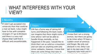 WHAT INTERFERES WITH YOUR
VIEW?
3 Months
If I don’t get accepted into
university than that could be
a real set back. I also might
have to live with complete
strangers if I go to Brisbane
and there is a very real
chance that I will find it
difficult and uncomfortable.
5 Years
Life has a funny way of taking left
turns and following the back roads. I
can imagine that there might come a
time where I will not be able to
handle things mentally, as has
happened in the past. I would like to
think that I am as solid as a mountain
and can take on anything with only
minor setbacks, however, I know that
there are some things that take its
10 Years
I know that I am a strong
woman, but there are going
to be times when I’ll have a
sudden onset of amnesia
and forget. My only real
obstacle is me. Only I can
get in my own way if I let
negativity take hold and if I
 