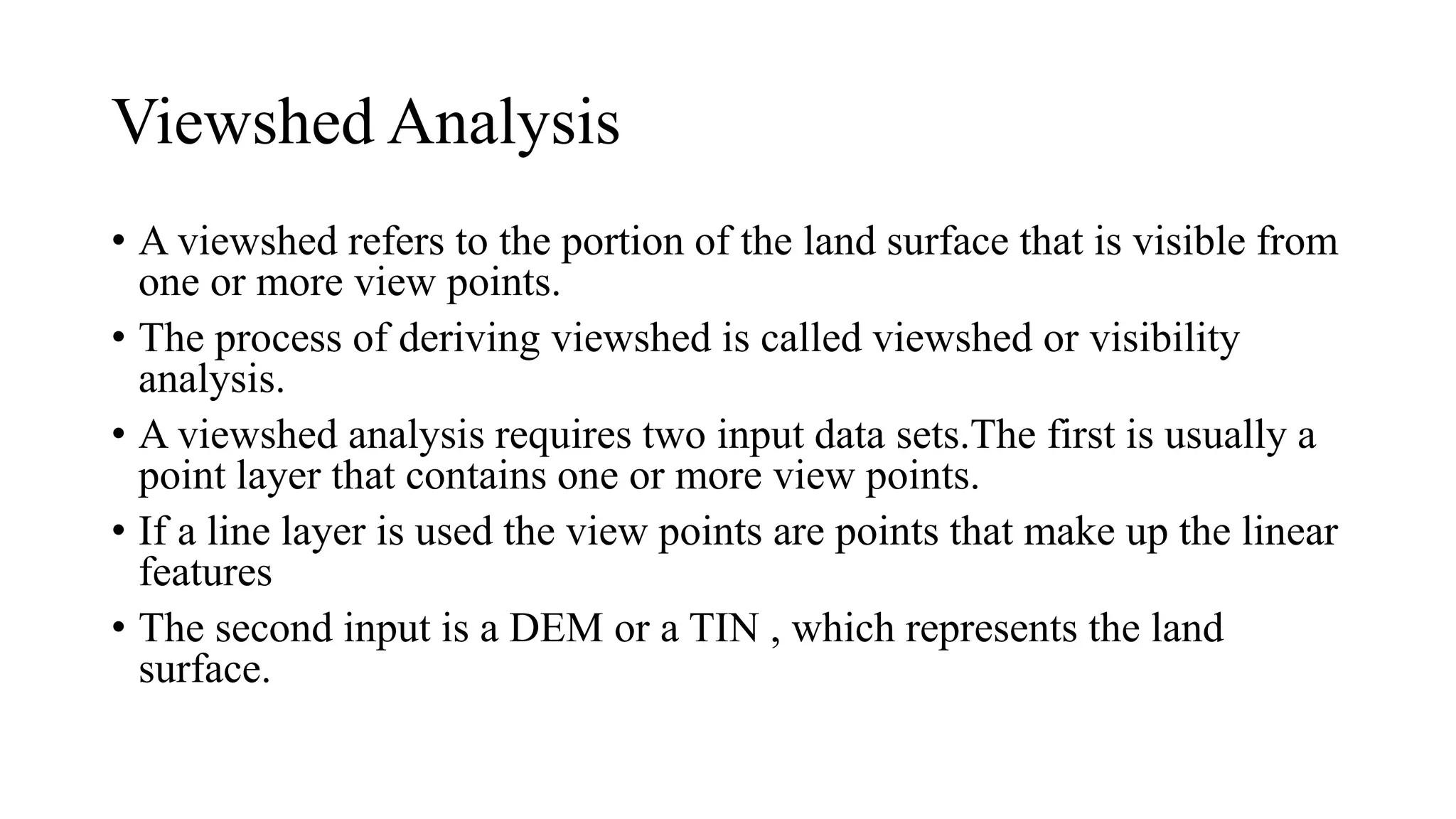 Viewshed Analysis
• A viewshed refers to the portion of the land surface that is visible from
one or more view points.
• The process of deriving viewshed is called viewshed or visibility
analysis.
• A viewshed analysis requires two input data sets.The first is usually a
point layer that contains one or more view points.
• If a line layer is used the view points are points that make up the linear
features
• The second input is a DEM or a TIN , which represents the land
surface.
 