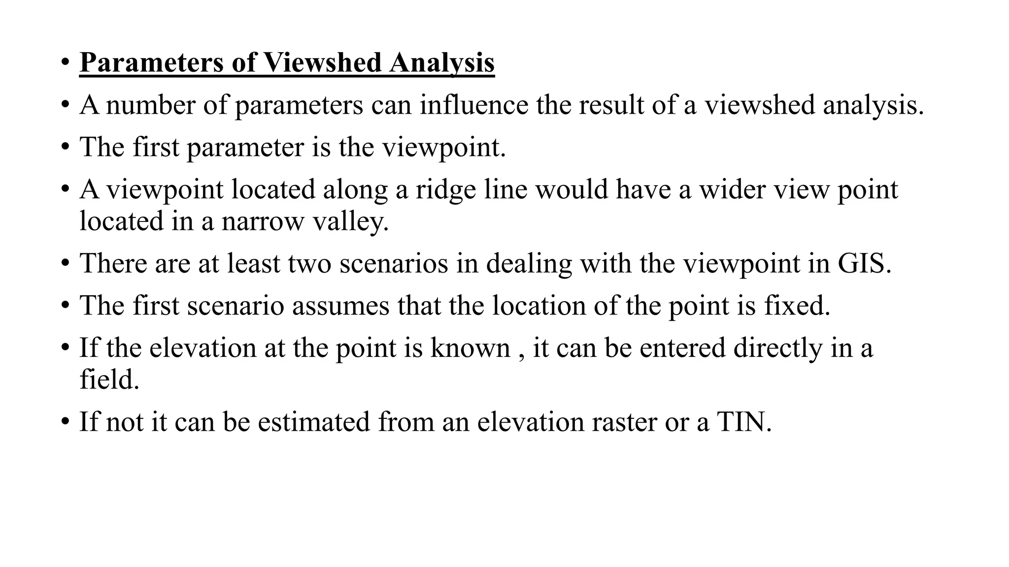 • Parameters of Viewshed Analysis
• A number of parameters can influence the result of a viewshed analysis.
• The first parameter is the viewpoint.
• A viewpoint located along a ridge line would have a wider view point
located in a narrow valley.
• There are at least two scenarios in dealing with the viewpoint in GIS.
• The first scenario assumes that the location of the point is fixed.
• If the elevation at the point is known , it can be entered directly in a
field.
• If not it can be estimated from an elevation raster or a TIN.
 