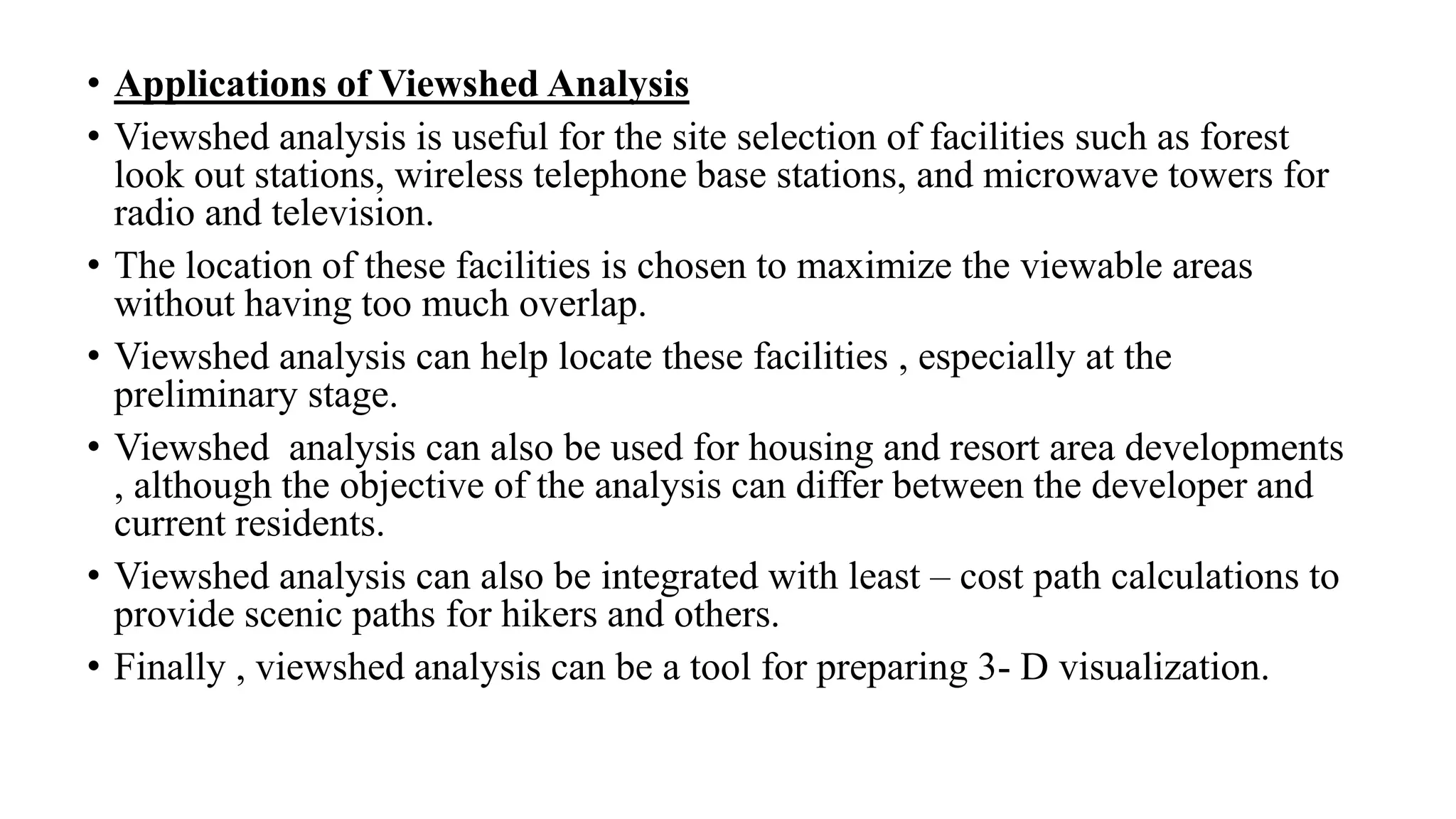 • Applications of Viewshed Analysis
• Viewshed analysis is useful for the site selection of facilities such as forest
look out stations, wireless telephone base stations, and microwave towers for
radio and television.
• The location of these facilities is chosen to maximize the viewable areas
without having too much overlap.
• Viewshed analysis can help locate these facilities , especially at the
preliminary stage.
• Viewshed analysis can also be used for housing and resort area developments
, although the objective of the analysis can differ between the developer and
current residents.
• Viewshed analysis can also be integrated with least – cost path calculations to
provide scenic paths for hikers and others.
• Finally , viewshed analysis can be a tool for preparing 3- D visualization.
 