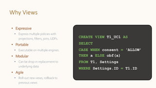 Why Views
• Expressive
• Express multiple policies with
projections, filters, joins, UDFs.
• Portable
• Executable on multiple engines.
• Modular
• Can be drop-in replacement to
underlying data
• Agile
• Roll-out new views, rollback to
previous views
CREATE VIEW T1_UC1 AS
SELECT
CASE WHEN consent = ‘ALLOW’
THEN a ELSE obf(a)
FROM T1, Settings
WHERE Settings.ID = T1.ID
 