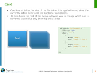 Card
 Card Layout takes the size of the Container it is applied to and sizes the
currently active item to fill the Container completely.
 It then hides the rest of the items, allowing you to change which one is
currently visible but only showing one at once
© 2010, Cognizant Technology Solutions. Confidential 8
 
