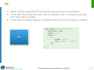 Fit
 Make a child component fit to the full size of its parent Container.
 If we add more than one item into a container with a fit layout, only the
first item will be visible.
 If we want to switch between multiple items use the Card layout instead.
© 2010, Cognizant Technology Solutions. Confidential 9
 