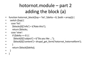 hotornot.module – part 2adding the block (a)function hotornot_block($op = 'list', $delta = 0, $edit = array()) {  switch ($op) {    case 'list':      $blocks[0]['info'] = t('Rate this!');      return $blocks;    case 'view':      if ($delta == 0 ) {         $block[0]['subject'] = t("Do you like ...");        $block[0]['content'] = drupal_get_form('hotornot_hotornotform');      }      return $block[$delta];  }}