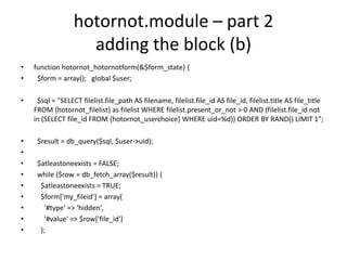 hotornot.module – part 2adding the block (b)function hotornot_hotornotform(&$form_state) {$form = array();   global $user;$sql = "SELECT filelist.file_path AS filename, filelist.file_id AS file_id, filelist.title AS file_title FROM {hotornot_filelist} as filelist WHERE filelist.present_or_not > 0 AND (filelist.file_id not in (SELECT file_id FROM {hotornot_userchoice} WHERE uid=%d)) ORDER BY RAND() LIMIT 1";$result = db_query($sql, $user->uid);  $atleastoneexists = FALSE;  while ($row = db_fetch_array($result)) {    $atleastoneexists = TRUE;    $form['my_fileid'] = array(      '#type' => 'hidden',      '#value' => $row['file_id']);