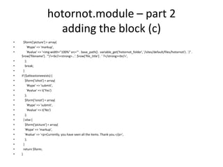hotornot.module – part 2adding the block (c)  $form['picture'] = array(      '#type' => 'markup',      '#value' => '<img width="100%" src="' . base_path() . variable_get('hotornot_folder', '/sites/default/files/hotornot') . '/' . $row['filename'] . '"/><br/><strong>...'. $row['file_title'] . ' ?</strong><br/>',    );    break;  }if ($atleastoneexists) {    $form['ishot'] = array(      '#type' => 'submit',      '#value' => t('Yes')    );    $form['isnot'] = array(      '#type' => 'submit',      '#value' => t('No')    );  } else {    $form['picture'] = array(    '#type' => 'markup',    '#value' => '<p>Currently, you have seen all the items. Thank you.</p>',     );  }  return $form;}