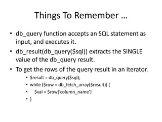 Things To Remember …db_query function accepts an SQL statement as input, and executes it.db_result(db_query($sql)) extracts the SINGLE value of the db_query result.To get the rows of the query result in an iterator.$result = db_query($sql); while ($row = db_fetch_array($result)) {    $val = $row[‘column_name’]}
