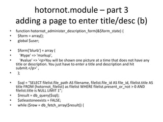 hotornot.module – part 3adding a page to enter title/desc (b)function hotornot_administer_description_form(&$form_state) {  $form = array();  global $user;  $form['blurb'] = array (    '#type' => 'markup',    '#value' => '<p>You will be shown one picture at a time that does not have any title or description. You just have to enter a title and description and hit submit.</p>' ,  );  $sql = "SELECT filelist.file_path AS filename, filelist.file_id AS file_id, filelist.title AS title FROM {hotornot_filelist} as filelist WHERE filelist.present_or_not > 0 AND filelist.title is NULL LIMIT 1";  $result = db_query($sql);  $atleastoneexists = FALSE;  while ($row = db_fetch_array($result)) {