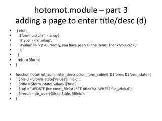 hotornot.module – part 3adding a page to enter title/desc (d) } else {    $form['picture'] = array(    '#type' => 'markup',    '#value' => '<p>Currently, you have seen all the items. Thank you.</p>',    );  }  return $form;}function hotornot_administer_description_form_submit(&$form, &$form_state) {   $fileid = $form_state['values']['fileid'];   $title = $form_state['values']['title'];   $isql = "UPDATE {hotornot_filelist} SET title='%s' WHERE file_id=%d";   $iresult = db_query($isql, $title, $fileid);}