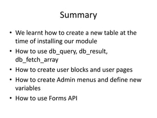 SummaryWe learnt how to create a new table at the time of installing our moduleHow to use db_query, db_result, db_fetch_arrayHow to create user blocks and user pagesHow to create Admin menus and define new variablesHow to use Forms API