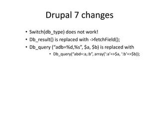 Drupal 7 changesSwitch(db_type) does not work!Db_result() is replaced with ->fetchField();Db_query (“adb=%d,%s”, $a, $b) is replaced withDb_query(“abd=:a,:b”, array(‘:a’=>$a, ‘:b’=>$b));