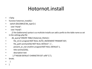 Hotornot.install<?phpfunction hotornot_install() {  switch ($GLOBALS['db_type']) {    case 'mysql':    case 'mysqli':      // the {tablename} syntax is so multisite installs can add a prefix to the table name as set in the settings.php filedb_query("CREATE TABLE {hotornot_filelist} (file_idint unsigned NOT NULL AUTO_INCREMENT PRIMARY KEY,file_pathvarchar(256) NOT NULL DEFAULT './.',present_or_notsmallint unsigned NOT NULL DEFAULT 1,          title varchar(256),          description text        ) /*!40100 DEFAULT CHARACTER SET utf8 */;");break;  }}