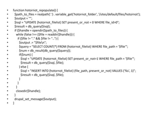function hotornot_repopulate() {  $path_to_files = realpath('.') . variable_get('hotornot_folder', '/sites/default/files/hotornot');  $output = "";  $isql = "UPDATE {hotornot_filelist} SET present_or_not = 0 WHERE file_id>0";  $iresult = db_query($isql);  if ($handle = opendir($path_to_files)) {    while (false !== ($file = readdir($handle))) {      if ($file != "." && $file != "..") {        $output .= "$file\n";        $query = "SELECT COUNT(*) FROM {hotornot_filelist} WHERE file_path = '$file'";        $num = db_result(db_query($query));        if($num) {          $isql = "UPDATE {hotornot_filelist} SET present_or_not=1 WHERE file_path = '$file'";          $iresult = db_query($isql, $file);        } else {          $isql = "INSERT INTO {hotornot_filelist} (file_path, present_or_not) VALUES ('%s', 1)";          $iresult = db_query($isql, $file);}      }    }closedir($handle);  }drupal_set_message($output);}