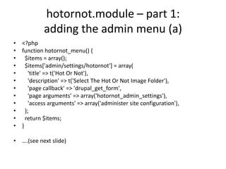 hotornot.module – part 1: adding the admin menu (a)<?phpfunction hotornot_menu() {  $items = array();  $items['admin/settings/hotornot'] = array(    'title' => t('Hot Or Not'),    'description' => t('Select The Hot Or Not Image Folder'),    'page callback' => 'drupal_get_form',    'page arguments' => array('hotornot_admin_settings'),    'access arguments' => array('administer site configuration'),  );  return $items;}….(see next slide)