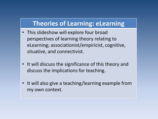 Theories of Learning: eLearning 
• This slideshow will explore four broad 
perspectives of learning theory relating to 
eLearning; associationist/empiricist, cognitive, 
situative, and connectivist. 
• It will discuss the significance of this theory and 
discuss the implications for teaching. 
• It will also give a teaching/learning example from 
my own context. 
 