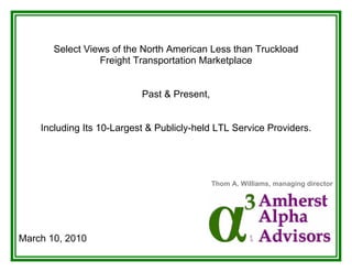 Select Views of the North American Less than Truckload
                 Freight Transportation Marketplace


                           Past & Present,


    Including Its 10-Largest & Publicly-held LTL Service Providers.




                                             Thom A. Williams, managing director




March 10, 2010
 