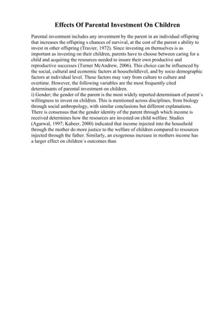 Effects Of Parental Investment On Children
Parental investment includes any investment by the parent in an individual offspring
that increases the offspring s chances of survival, at the cost of the parent s ability to
invest in other offspring (Travier, 1972). Since investing on themselves is as
important as investing on their children, parents have to choose between caring for a
child and acquiring the resources needed to insure their own productive and
reproductive successes (Turner McAndrew, 2006). This choice can be influenced by
the social, cultural and economic factors at householdlevel, and by socio demographic
factors at individual level. These factors may vary from culture to culture and
overtime. However, the following variables are the most frequently cited
determinants of parental investment on children.
i) Gender; the gender of the parent is the most widely reported determinant of parent`s
willingness to invest on children. This is mentioned across disciplines, from biology
through social anthropology, with similar conclusions but different explanations.
There is consensus that the gender identity of the parent through which income is
received determines how the resources are invested on child welfare. Studies
(Agarwal, 1997; Kabeer, 2000) indicated that income injected into the household
through the mother do more justice to the welfare of children compared to resources
injected through the father. Similarly, an exogenous increase in mothers income has
a larger effect on children`s outcomes than
 