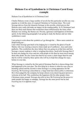 Dickens Use of Symbolism in A Christmas Carol Essay
example
Dickens Use of Symbolism in A Christmas Carol
Charles Dickens wrote a large number of novels but this particular novella was very
popular as it told the story of a typical Christmas in Victorian times. The word
Scrooge derives from the character Scrooge in this novella, which proves that
Dickens story really did make an impact on the reading public. In A ChristmasCarol
there are three main themes that would have been influenced by the times when
Dickens was writing, the themes are: Poverty, ignorance and happiness (Christmas
spirit). In the following paragraphs I am going to study the themes and see what
symbolism is used.
I am going to write about the symbols as I go through the ... Show more content on
Helpwriting.net ...
Later when Scrooge gets back to his lodging he is visited by the ghost of Jacob
Marley who was wearing a massive chain made up of cashboxes , keys and some
padlocks. This symbolises the slave labour that was going on at that time and how
Scrooge s money making is what is weighing him down. Jacob tells Scrooge that if
he does not change his ways and mix with people in life then he must travel among
them after death. He also warns him that he too wears a chain larger than his and
that he will be visited by three spirits who will try to help him change his ways
before it is too late.
When Scrooge is visited by the first spirit (Christmas Past) he is shown things that
had happened in his own past. The first thing he is shown is when he was a boy at
boarding school and the second is when Scrooge is a young apprentice for Mr
Fezziwig. Mr Fezziwig is described as: a large kind man whose jollity is infectious.
He is best judged by the company he keeps almost every deserving poor person is
welcome at his ball. This symbolises the happiness felt for other people when
Christmas comes around. Scrooge also tells us how Mr Fezziwig has the power to
make people feel happy or unhappy. Scrooge has the same power but he and
Fezziwig use it in opposite ways.
The
 