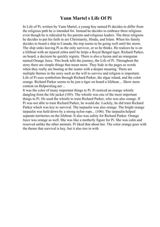 Yann Martel s Life Of Pi
In Life of Pi, written by Yann Martel, a young boy named Pi decides to differ from
the religious path he is intended for. Instead he decides to embrace three religions
even though he is ridiculed by his parents and religious leaders. The three religions
he decides to put his faith in are Christianity, Hindu, and Islam. When his family
decides to board a ship to Canada, the trip seems to be going well until the storm.
The ship sinks leaving Pi as the only survivor, or so he thinks. He realizes he is on
a lifeboat with an injured zebra until he helps a Royal Bengal tiger, Richard Parker,
on board, a decision he quickly regrets. There is also a hyena and an orangutan
named Orange Juice. This book tells the journey, the Life of Pi. Throughout the
story there are simple things that mean more. They hide in the pages as words
when they really are busting at the seams with a deeper meaning. There are
multiple themes in the story such as the will to survive and religion is important.
Life of Pi uses symbolism through Richard Parker, the algae island, and the color
orange. Richard Parker seems to be just a tiger on board a lifeboat.... Show more
content on Helpwriting.net ...
It was the color of many important things to Pi. Pi noticed an orange whistle
dangling from the life jacket (105). The whistle was one of the most important
things to Pi. He used the whistle to train Richard Parker, who was also orange. If
Pi was not able to train Richard Parker, he would die. Luckily, he did train Richard
Parker which was key to survival. The tarpaulin was also orange. The bright orange
tarpaulin was held down by a strong nylon rope... (106). The tarpaulin helped
separate territories on the lifeboat. It also was safety for Richard Parker. Orange
Juice was orange as well. She was like a motherly figure for Pi. She was calm and
reserved unlike the other animals. Pi liked that about her. The color orange goes with
the theme that survival is key, but it also ties in with
 