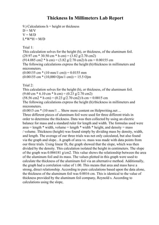 Thickness In Millimeters Lab Report
9.) Calculations h = height or thickness
D = M/V
V = M/D
L*W*H = M/D
Trial 1:
This calculation solves for the height (h), or thickness, of the aluminum foil.
(29.97 cm * 30.50 cm * h cm) = (3.82 g/2.70 cm2)
(914.085 cm2 * h cm) = (3.82 g/2.70 cm2) h cm = 0.00155 cm
The following calculations express the height (h)/thickness in millimeters and
micrometers.
(0.00155 cm * (10 mm/1 cm)) = 0.0155 mm
(0.00155 cm * (10,000 Ојm/1 cm)) = 15.5 Ојm
Trial 2:
This calculation solves for the height (h), or thickness, of the aluminum foil.
(9.60 cm * 6.10 cm * h cm) = (0.23 g/2.70 cm2)
(58.56 cm2 * h cm) = (0.23 g/2.70 cm2) h cm = 0.0015 cm
The following calculations express the height (h)/thickness in millimeters and
micrometers.
(0.0015 cm * (10 mm/1 ... Show more content on Helpwriting.net ...
Three different pieces of aluminum foil were used for three different trials in
order to determine the thickness. Data was then collected by using an electric
balance for mass and a standard ruler for length and width. The formulas used were
area = length * width, volume = length * width * height, and density = mass
/ volume. Thickness (height) was found simply by dividing mass by density, width,
and length. The average of our three trials was not only calculated, but also found
via the graph and slope.. A graph of area vs. mass was made with data points from
our three trials. Using linear fit, the graph showed that the slope, which was then
divided by the density. This calculation isolated the height in centimeters. The slope
of the graph was 0.004181 g/cm2. This value shows the relationship between the area
of the aluminum foil and its mass. The values plotted in this graph were used to
calculate the thickness of the aluminum foil via an alternative method. Additionally,
the graph had a correlation value of 1.00. This means that area and mass have a
strong, direct relationship. According to pure calculations based upon the data alone,
the thickness of the aluminum foil was 0.0016 cm. This is identical to the value of
thickness provided by the aluminum foil company, Reynold s. According to
calculations using the slope,
 