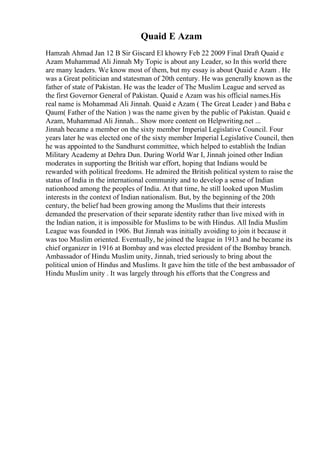 Quaid E Azam
Hamzah Ahmad Jan 12 B Sir Giscard El khowry Feb 22 2009 Final Draft Quaid e
Azam Muhammad Ali Jinnah My Topic is about any Leader, so In this world there
are many leaders. We know most of them, but my essay is about Quaid e Azam . He
was a Great politician and statesman of 20th century. He was generally known as the
father of state of Pakistan. He was the leader of The Muslim League and served as
the first Governor General of Pakistan. Quaid e Azam was his official names.His
real name is Mohammad Ali Jinnah. Quaid e Azam ( The Great Leader ) and Baba e
Qaum( Father of the Nation ) was the name given by the public of Pakistan. Quaid e
Azam, Muhammad Ali Jinnah... Show more content on Helpwriting.net ...
Jinnah became a member on the sixty member Imperial Legislative Council. Four
years later he was elected one of the sixty member Imperial Legislative Council, then
he was appointed to the Sandhurst committee, which helped to establish the Indian
Military Academy at Dehra Dun. During World War I, Jinnah joined other Indian
moderates in supporting the British war effort, hoping that Indians would be
rewarded with political freedoms. He admired the British political system to raise the
status of India in the international community and to develop a sense of Indian
nationhood among the peoples of India. At that time, he still looked upon Muslim
interests in the context of Indian nationalism. But, by the beginning of the 20th
century, the belief had been growing among the Muslims that their interests
demanded the preservation of their separate identity rather than live mixed with in
the Indian nation, it is impossible for Muslims to be with Hindus. All India Muslim
League was founded in 1906. But Jinnah was initially avoiding to join it because it
was too Muslim oriented. Eventually, he joined the league in 1913 and he became its
chief organizer in 1916 at Bombay and was elected president of the Bombay branch.
Ambassador of Hindu Muslim unity, Jinnah, tried seriously to bring about the
political union of Hindus and Muslims. It gave him the title of the best ambassador of
Hindu Muslim unity . It was largely through his efforts that the Congress and
 
