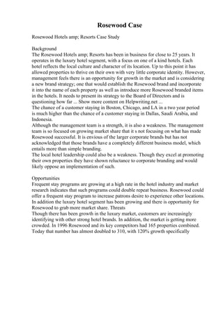 Rosewood Case
Rosewood Hotels amp; Resorts Case Study
Background
The Rosewood Hotels amp; Resorts has been in business for close to 25 years. It
operates in the luxury hotel segment, with a focus on one of a kind hotels. Each
hotel reflects the local culture and character of its location. Up to this point it has
allowed properties to thrive on their own with very little corporate identity. However,
management feels there is an opportunity for growth in the market and is considering
a new brand strategy; one that would establish the Rosewood brand and incorporate
it into the name of each property as well as introduce more Rosewood branded items
in the hotels. It needs to present its strategy to the Board of Directors and is
questioning how far ... Show more content on Helpwriting.net ...
The chance of a customer staying in Boston, Chicago, and LA in a two year period
is much higher than the chance of a customer staying in Dallas, Saudi Arabia, and
Indonesia.
Although the management team is a strength, it is also a weakness. The management
team is so focused on growing market share that it s not focusing on what has made
Rosewood successful. It is envious of the larger corporate brands but has not
acknowledged that those brands have a completely different business model, which
entails more than simple branding.
The local hotel leadership could also be a weakness. Though they excel at promoting
their own properties they have shown reluctance to corporate branding and would
likely oppose an implementation of such.
Opportunities
Frequent stay programs are growing at a high rate in the hotel industry and market
research indicates that such programs could double repeat business. Rosewood could
offer a frequent stay program to increase patrons desire to experience other locations.
In addition the luxury hotel segment has been growing and there is opportunity for
Rosewood to grab more market share. Threats
Though there has been growth in the luxury market, customers are increasingly
identifying with other strong hotel brands. In addition, the market is getting more
crowded. In 1996 Rosewood and its key competitors had 165 properties combined.
Today that number has almost doubled to 310, with 120% growth specifically
 