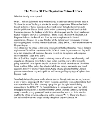 The Media Of The Playstation Network Hack
Who has already been exposed
Over 77 million customers have been involved in the PlayStation Network hack in
2014 and its one of the largest attacks for a major cooperation. This resulted in the
loss of millions of future customers, Sony said one of its highest priorities is to
rebuild public confidence. Much of the online community directed much of their
frustration towards the hackers, while Sony s first suspect was the highly acclaimed
hacker collective known as Anonymous , Trend Micro s Security Consultant, Rik
Ferguson believes the breech was done by a more sophisticated criminal
organization. Rik goes on to say This has all the hallmarks of commercial criminal
activity going for a saleable commodity (Stuart, 2011). Dave ... Show more content on
Helpwriting.net ...
This attack may be linked to the same organization that had breached retailer Target s
registers and 70 million customers earlier in 2014. Home depot announced they will
now start encrypting all customer data and records on its registers and computes
inside the store. (Elgin Ben, 2014)
Over 4.5 million Hospital records containing names, addresses, social security, and
speculation of medical records have been stolen over the course of two months
going unnoticed. Investigators say the course of the attack came from an IP address
based in china. Other stolen data also included user names, passwords, and email
accounts. However embassy spokesman, Geng Shuang ensures that the Chinese
government enforces very strict policies and laws regarding any type of cyber crime.
Popular Hacks
Somebody is installing new smoke alarms, carbon dioxide detectors, or maybe even
a new wireless access point. They aren t wearing a company logo and is making their
way around the office. The company laptop that gets brought home is being
connecting to the Office Wi Fi. Except this time it s connecting to a device called
Pineapple running Linux is nested inside the Carbon Dioxide Detector, capturing
every keystroke, every password, bank account number, worst yet is its attached
itself to the office network and posing as the company Wi Fi. These tiny devices
can be hardwired or on a single battery charge can capture data for 30
 