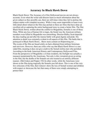 Accuracy In Black Hawk Down
Black Hawk Down: The Accuracy of a Film Hollywood movies are not always
accurate. Even when the writer and director learn as much information about the
given subject as they possibly can, there are still times when they fail to portray the
subject matter with complete accuracy. While it may seem impossible to learn every
little detail about whatever the film may pertain to there are films that have done an
excellent job at capturing the entire background story to create a better film. The film
Black Hawk Down, written about the conflict in Mogadishu, Somalia is one of those
films. While any loss of human life is tragic, the brutal way the American military
members were killed in Mogadishu was astonishing. Director Ridley Scott depicted
the days leading up and after the intense battle with great dignity and pride. His
attention to detail was extremely evident in all aspects of this film. The battle that is
portrayed in Black Hawk Down... Show more content on Helpwriting.net ...
The events of the film are based solely on facts obtained from military historians
and survivors. However, there are critics who say that Black Hawk Down is a one
sided film, meaning it does not give credit to the Somali militia men who perished.
According to the book American History and Contemporary Hollywood Film,
From the perspective of Mogadishu s civilian residents, the firefight was actually a
massacre perpetrated by the Americans. Not only is this viewpoint given no airing
in the film, but the deaths of the Somalis are also treated in an entirely different
manner. (McCrisken and Pepper 192) In other words, while the Americans were
shown in the film dying tragically the Somalis just fall down. This is one of the very
few criticisms of the film, that it doesn t show the loss of Somali women and children
with respect or showcase the fact that many of them were simply attempting to
protect their
 