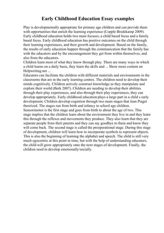 Early Childhood Education Essay examples
Play is developmentally appropriate for primary age children and can provide them
with opportunities that enrich the learning experience (Copple Bredekamp 2009).
Early childhood education holds two main focuses; a child based focus and a family
based focus. Early childhood education has positive outcomes on the child through
their learning experiences, and their growth and development. Based on the family,
the results of early education happen through the communication that the family has
with the educators and by the encouragement they get from within themselves, and
also from the educators.
Children learn most of what they know through play. There are many ways in which
a child learns on a daily basis, they learn the skills and ... Show more content on
Helpwriting.net ...
Educators can facilitate the children with different materials and environments in the
classrooms that are in the early learning centres. The children need to develop their
minds cognitively. Children actively construct knowledge as they manipulate and
explore their world (Berk 2007). Children are needing to develop their abilities
through their play experiences, and also through their play experiences, they can
develop appropriately. Early childhood education plays a large part in a child s early
development. Children develop cognition through two main stages that Jean Piaget
theorized. The stages run from birth and infancy to school age children.
Sensorimotor is the first stage and goes from birth to about the age of two. This
stage implies that the children learn about the environment they live in and they learn
this through the reflexes and movements they produce. They also learn that they are
separate people from their parents and they can say goodbye to them and know they
will come back. The second stage is called the preoperational stage. During this stage
of development, children will learn how to incorporate symbols to represent objects.
This is also the beginning of learning the alphabet and speech. The child is still very
much egocentric at this point in time, but with the help of understanding educators,
the child will grow appropriately onto the next stages of development. Finally, the
children need to develop emotionally/socially.
 