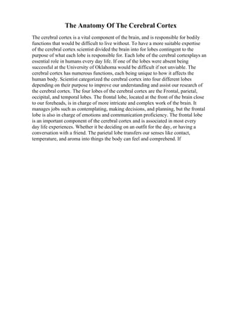 The Anatomy Of The Cerebral Cortex
The cerebral cortex is a vital component of the brain, and is responsible for bodily
functions that would be difficult to live without. To have a more suitable expertise
of the cerebral cortex scientist divided the brain into for lobes contingent to the
purpose of what each lobe is responsible for. Each lobe of the cerebral cortexplays an
essential role in humans every day life. If one of the lobes were absent being
successful at the University of Oklahoma would be difficult if not unviable. The
cerebral cortex has numerous functions, each being unique to how it affects the
human body. Scientist categorized the cerebral cortex into four different lobes
depending on their purpose to improve our understanding and assist our research of
the cerebral cortex. The four lobes of the cerebral cortex are the Frontal, parietal,
occipital, and temporal lobes. The frontal lobe, located at the front of the brain close
to our foreheads, is in charge of more intricate and complex work of the brain. It
manages jobs such as contemplating, making decisions, and planning, but the frontal
lobe is also in charge of emotions and communication proficiency. The frontal lobe
is an important component of the cerebral cortex and is associated in most every
day life experiences. Whether it be deciding on an outfit for the day, or having a
conversation with a friend. The parietal lobe transfers our senses like contact,
temperature, and aroma into things the body can feel and comprehend. If
 