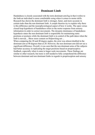 Dominant Limb
Handedness is closely associated with the term dominant arm/leg in that it refers to
the limb an individual is more comfortable using when it comes to motor skills.
Research has shown the dominant limb is stronger, faster, and more accurate in
certain tasks than the non dominant limb. A couple theories try to explain why there
is this difference and the neurophysiological aspect of how it works. The open versus
closed loop hypothesis of handedness refers to the motor response from sensory
information in order to correct movements. The dynamic dominance of handedness
hypothesis states the non dominant limb is responsible for maintaining static
positions or postures while the dominant limb is in control of the path taken when the
limb is moved.... Show more content on Helpwriting.net ...
When comparing the 20 and 40 degree angles, the error was almost doubled in the
dominant arm at 40 degrees than at 20. However, the non dominant arm did not see a
significant difference. Overall, it was seen that the non dominant arms of the subjects
had better accuracy in replicating the target positions based on proprioceptive
feedback, especially when it came to larger scale movements. These findings are
similar to other research, but more is still needed to fully comprehend the difference
between dominant and non dominant limbs in regards to proprioception and sensory
 