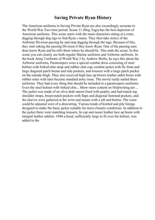 Saving Private Ryan History
The American uniforms in Saving Private Ryan are also exceedingly accurate to
the World War Two time period. Scene 11 (Dog Tags) has the best depiction of
American uniforms. This scene starts with the main characters sitting at a crate,
digging through dog tags to find Ryan s name. They then take notice of the
Airborne Division passing by and stop digging through the tags. Because of this,
they start asking the passing Division if they know Ryan. One of the passing men
does know Ryan and he tells them where he should be. This ends the scene. In this
scene you can clearly see both regular Marine uniforms and Airborne uniforms. In
the book Army Uniforms of World War 2 by Andrew Mollo, he says this about the
Airborne uniforms, Paratroopers wore a special combat dress consisting of steel
helmet with forked chin strap and rubber chin cup, combat jacket with fly front and
large diagonal patch breast and side pockets, and trousers with a large patch pocket
on the outside thigh. They also received high lace up brown leather ankle boots with
rubber soles with later became standard army issue. The movie really nailed these
uniforms. They had every thing that should be included in a paratroopers uniforms.
Even the steel helmet with forked chin... Show more content on Helpwriting.net ...
The jacket was made of an olive drab sateen lined with poplin, and had match ing
shoulder straps, breast patch pockets with flaps and diagonal fastened pockets, and
the sleeves were gathered at the wrist and means with a tab and button. The waist
could be adjusted were of a drawstring. Various kinds of knitted and pile linings
designed to make the basic jacket suitable for most climatic conditions. In addition to
the jacket there were matching trousers, In cap and russet leather lace up boots with
integral leather anklets. 1944 a hood, sufficiently large to fit over the helmet, was
added to the
 