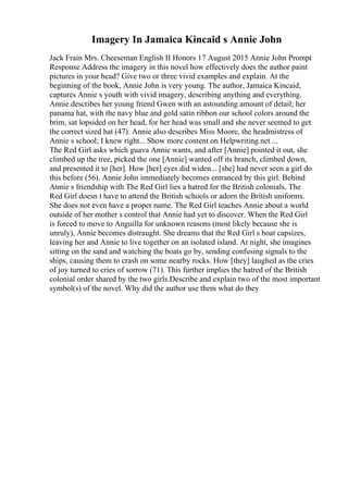 Imagery In Jamaica Kincaid s Annie John
Jack Frain Mrs. Cheeseman English II Honors 17 August 2015 Annie John Prompt
Response Address the imagery in this novel how effectively does the author paint
pictures in your head? Give two or three vivid examples and explain. At the
beginning of the book, Annie John is very young. The author, Jamaica Kincaid,
captures Annie s youth with vivid imagery, describing anything and everything.
Annie describes her young friend Gwen with an astounding amount of detail; her
panama hat, with the navy blue and gold satin ribbon our school colors around the
brim, sat lopsided on her head, for her head was small and she never seemed to get
the correct sized hat (47). Annie also describes Miss Moore, the headmistress of
Annie s school; I knew right... Show more content on Helpwriting.net ...
The Red Girl asks which guava Annie wants, and after [Annie] pointed it out, she
climbed up the tree, picked the one [Annie] wanted off its branch, climbed down,
and presented it to [her]. How [her] eyes did widen... [she] had never seen a girl do
this before (56). Annie John immediately becomes entranced by this girl. Behind
Annie s friendship with The Red Girl lies a hatred for the British colonials. The
Red Girl doesn t have to attend the British schools or adorn the British uniforms.
She does not even have a proper name. The Red Girl teaches Annie about a world
outside of her mother s control that Annie had yet to discover. When the Red Girl
is forced to move to Anguilla for unknown reasons (most likely because she is
unruly), Annie becomes distraught. She dreams that the Red Girl s boat capsizes,
leaving her and Annie to live together on an isolated island. At night, she imagines
sitting on the sand and watching the boats go by, sending confusing signals to the
ships, causing them to crash on some nearby rocks. How [they] laughed as the cries
of joy turned to cries of sorrow (71). This further implies the hatred of the British
colonial order shared by the two girls.Describe and explain two of the most important
symbol(s) of the novel. Why did the author use them what do they
 