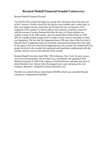 Bernard Madoff Financial Scandal Controversy
Bernard Madoff Financial Scandal
I would first like to begin this paper by saying why I decide to chose this topic out
of the 3 choices. I believe that all of the choices were credible and a viable topic in
their own regards, but the reason this one hit home for me was because of the
simplicity of the scandal. It s hard to believe that someone could have made off
with the amount of money Bernard did when the idea of a Ponzi scheme was
notable as early as the 19th century, and was named after Charles Ponzi in 1920
after his scandal created enough issues to make it more aware to the public of what
was happening. The fact that this happened almost 100 years later at the level that it
did and where it happened made me extremely concerned and interested in the topic.
In this paper I will cover the details happening up to the scandal, the scandal itself, the
people involved in the scandal, the legislation and regulations implemented after the
scandal, and my views on the outcome of the scandal.
Bernard Madoff was born April 29th, 1928 in Queens, New York. He grew up as a
son of two Jewish parents, one of which was a stockbroker. He graduated from
Hofstra University in 1960 with a degree in Political Science and then moved on to
attend Brooklyn Law School where he dropped out to start and pursue his own
company, Bernard L. Madoff Investment Securities LLC.
The firm was started with an initial fund of $5,000, which was earned by Bernard
working as a lifeguard and sprinkler
 