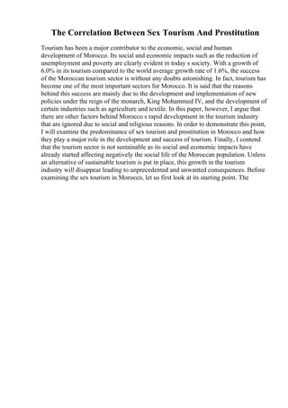The Correlation Between Sex Tourism And Prostitution
Tourism has been a major contributor to the economic, social and human
development of Morocco. Its social and economic impacts such as the reduction of
unemployment and poverty are clearly evident in today s society. With a growth of
6.0% in its tourism compared to the world average growth rate of 1.6%, the success
of the Moroccan tourism sector is without any doubts astonishing. In fact, tourism has
become one of the most important sectors for Morocco. It is said that the reasons
behind this success are mainly due to the development and implementation of new
policies under the reign of the monarch, King Mohammed IV, and the development of
certain industries such as agriculture and textile. In this paper, however, I argue that
there are other factors behind Morocco s rapid development in the tourism industry
that are ignored due to social and religious reasons. In order to demonstrate this point,
I will examine the predominance of sex tourism and prostitution in Morocco and how
they play a major role in the development and success of tourism. Finally, I contend
that the tourism sector is not sustainable as its social and economic impacts have
already started affecting negatively the social life of the Moroccan population. Unless
an alternative of sustainable tourism is put in place, this growth in the tourism
industry will disappear leading to unprecedented and unwanted consequences. Before
examining the sex tourism in Morocco, let us first look at its starting point. The
 