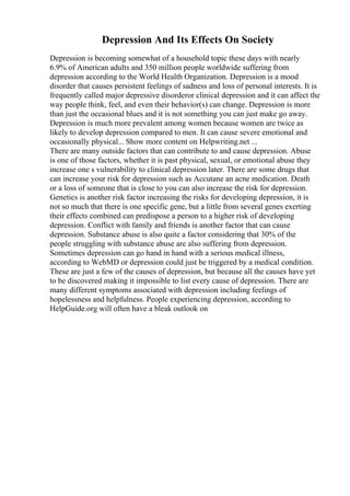 Depression And Its Effects On Society
Depression is becoming somewhat of a household topic these days with nearly
6.9% of American adults and 350 million people worldwide suffering from
depression according to the World Health Organization. Depression is a mood
disorder that causes persistent feelings of sadness and loss of personal interests. It is
frequently called major depressive disorderor clinical depression and it can affect the
way people think, feel, and even their behavior(s) can change. Depression is more
than just the occasional blues and it is not something you can just make go away.
Depression is much more prevalent among women because women are twice as
likely to develop depression compared to men. It can cause severe emotional and
occasionally physical... Show more content on Helpwriting.net ...
There are many outside factors that can contribute to and cause depression. Abuse
is one of those factors, whether it is past physical, sexual, or emotional abuse they
increase one s vulnerability to clinical depression later. There are some drugs that
can increase your risk for depression such as Accutane an acne medication. Death
or a loss of someone that is close to you can also increase the risk for depression.
Genetics is another risk factor increasing the risks for developing depression, it is
not so much that there is one specific gene, but a little from several genes exerting
their effects combined can predispose a person to a higher risk of developing
depression. Conflict with family and friends is another factor that can cause
depression. Substance abuse is also quite a factor considering that 30% of the
people struggling with substance abuse are also suffering from depression.
Sometimes depression can go hand in hand with a serious medical illness,
according to WebMD or depression could just be triggered by a medical condition.
These are just a few of the causes of depression, but because all the causes have yet
to be discovered making it impossible to list every cause of depression. There are
many different symptoms associated with depression including feelings of
hopelessness and helpfulness. People experiencing depression, according to
HelpGuide.org will often have a bleak outlook on
 