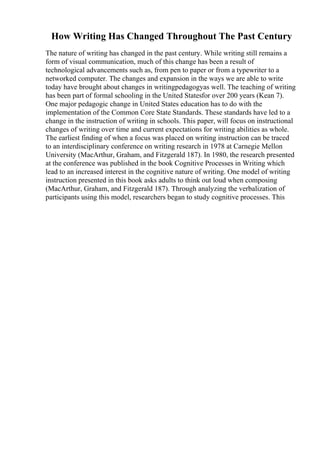 How Writing Has Changed Throughout The Past Century
The nature of writing has changed in the past century. While writing still remains a
form of visual communication, much of this change has been a result of
technological advancements such as, from pen to paper or from a typewriter to a
networked computer. The changes and expansion in the ways we are able to write
today have brought about changes in writingpedagogyas well. The teaching of writing
has been part of formal schooling in the United Statesfor over 200 years (Kean 7).
One major pedagogic change in United States education has to do with the
implementation of the Common Core State Standards. These standards have led to a
change in the instruction of writing in schools. This paper, will focus on instructional
changes of writing over time and current expectations for writing abilities as whole.
The earliest finding of when a focus was placed on writing instruction can be traced
to an interdisciplinary conference on writing research in 1978 at Carnegie Mellon
University (MacArthur, Graham, and Fitzgerald 187). In 1980, the research presented
at the conference was published in the book Cognitive Processes in Writing which
lead to an increased interest in the cognitive nature of writing. One model of writing
instruction presented in this book asks adults to think out loud when composing
(MacArthur, Graham, and Fitzgerald 187). Through analyzing the verbalization of
participants using this model, researchers began to study cognitive processes. This
 