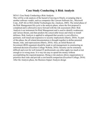 Case Study Conducting A Risk Analysis
M3A1: Case Study Conducting a Risk Analysis
This will be a risk analysis of the hazard of moving to Oracle, or jumping ship to
another software vendor, such as companies like Lawson Software Inc., Microsoft
Corp., SAP AG or SSA Global Technologies Inc. (Jackson, 2005). The initial phase of
the Risk Management life cycle is the analysis phase, where the first proposal is
completed and is allowed to move forward with the risk assessment effort. Risk
Analysis is an instrument for Risk Management and is used to identify weaknesses
and various threats, and then predicts the conceivable losses and where to install
defenses. Risk Analysis is applied to safeguard that security is cost effective,
pertinent, well timed and responsive to security implications (Harris, 2016). As part
of this phase, the all related documentation is brought together to define potential
threats, risks, and repercussions (Harris, 2016). Also, an initial Return on
Investment (ROI) argument should be made to aid management in constructing an
informed decision (Excelsior College Website, 2016). Security can be extremely
difficult and even for well trained IT professionals can either apply too much or not
enough or in wrong areas. It is way too easy to spend lots money without
accomplishing the required purposes. Doing a risk analysis allows organizations to
prioritize their risks and provide a cost benefit comparison (Excelsior College, 2016).
After the Analysis phase, the Business Impact Analysis design
 