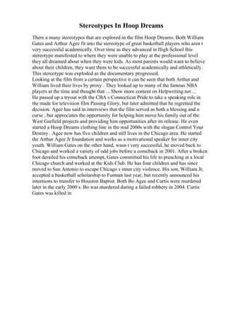 Stereotypes In Hoop Dreams
There a many stereotypes that are explored in the film Hoop Dreams. Both William
Gates and Arthur Agee fit into the stereotype of great basketball players who aren t
very successful academically. Over time as they advanced in High School this
stereotype manifested to where they were unable to play at the professional level
they all dreamed about when they were kids. As most parents would want to believe
about their children, they want them to be successful academically and athletically.
This stereotype was exploded as the documentary progressed.
Looking at the film from a certain perspective it can be seen that both Arthur and
William lived their lives by proxy . They looked up to many of the famous NBA
players at the time and thought that ... Show more content on Helpwriting.net ...
He passed up a tryout with the CBA s Connecticut Pride to take a speaking role in
the made for television film Passing Glory, but later admitted that he regretted the
decision. Agee has said in interviews that the film served as both a blessing and a
curse , but appreciates the opportunity for helping him move his family out of the
West Garfield projects and providing him opportunities after its release. He even
started a Hoop Dreams clothing line in the mid 2000s with the slogan Control Your
Destiny . Agee now has five children and still lives in the Chicago area. He started
the Arthur Agee Jr foundation and works as a motivational speaker for inner city
youth. William Gates on the other hand, wasn t very successful, he moved back to
Chicago and worked a variety of odd jobs before a comeback in 2001. After a broken
foot derailed his comeback attempt, Gates committed his life to preaching at a local
Chicago church and worked at the Kids Club. He has four children and has since
moved to San Antonio to escape Chicago s inner city violence. His son, William Jr,
accepted a basketball scholarship to Furman last year, but recently announced his
intentions to transfer to Houston Baptist. Both Bo Agee and Curtis were murdered
later in the early 2000 s. Bo was murdered during a failed robbery in 2004. Curtis
Gates was killed in
 