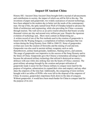 Impact Of Ancient China
History ISU: Ancient China Ancient China brought forth a myriad of advancements
and contributions to society, the impact of which can still be felt to this day. The
inventions of paper and gunpowder, two widely used pieces of ancient technology,
have been adapted in the modern day to better suit the needs of the contemporary
man. On top of this, the aptly named Great Wall of Chinahas helped to advance the
fields of architecture and engineering, while also providing for China s economy
through tourism. The wall serves as an active tourist attraction that boasts seventy
thousand visitors per day and around sixty million per year. Despite the rigourous
evolution of technology and... Show more content on Helpwriting.net ...
A written record of one of the first methods used in the creation of gunpowder is
found in the the Wujing Zongyao, a compilation of military techniques that was
written during the Song Dynasty from 1040 to 1044 CE. Some of gunpowders
civilian uses were the creation of fireworks and the mining of coal and iron.
Gunpowder was also used in ancient military weaponry such as early
flamethrowers, archaic hand grenades, landmines, flaming arrows, and cannons.
The usage of gunpowder was imperative to the success of the Song Dynasty and to
the future of China. Gunpowder gave the Chinese a tremendous advantage in battle
because the advanced military technology that utilized it destroyed an enemy s
defences with ease while also striking fear into the hearts of China s enemies. The
great military advantage brought by the creation and proper utilization of
gunpowder made it easier for the Chinese military to conquer more land for the
purpose of irrigation, urbanization (to expand their cities and empire), and any other
ideas the emperors of the time had. Additionally, the conquering of more territory
brought with it an influx of POWs who were left to the disposal of the emperors of
China. In essence, gunpowders importance boils down to the idea of conquest.
Without gunpowder, it would have been much harder for China to conquer land for
the purpose of its own
 