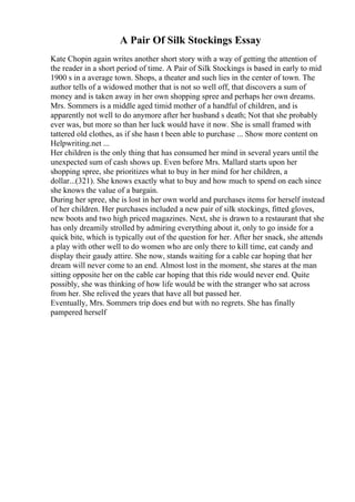 A Pair Of Silk Stockings Essay
Kate Chopin again writes another short story with a way of getting the attention of
the reader in a short period of time. A Pair of Silk Stockings is based in early to mid
1900 s in a average town. Shops, a theater and such lies in the center of town. The
author tells of a widowed mother that is not so well off, that discovers a sum of
money and is taken away in her own shopping spree and perhaps her own dreams.
Mrs. Sommers is a middle aged timid mother of a handful of children, and is
apparently not well to do anymore after her husband s death; Not that she probably
ever was, but more so than her luck would have it now. She is small framed with
tattered old clothes, as if she hasn t been able to purchase ... Show more content on
Helpwriting.net ...
Her children is the only thing that has consumed her mind in several years until the
unexpected sum of cash shows up. Even before Mrs. Mallard starts upon her
shopping spree, she prioritizes what to buy in her mind for her children, a
dollar...(321). She knows exactly what to buy and how much to spend on each since
she knows the value of a bargain.
During her spree, she is lost in her own world and purchases items for herself instead
of her children. Her purchases included a new pair of silk stockings, fitted gloves,
new boots and two high priced magazines. Next, she is drawn to a restaurant that she
has only dreamily strolled by admiring everything about it, only to go inside for a
quick bite, which is typically out of the question for her. After her snack, she attends
a play with other well to do women who are only there to kill time, eat candy and
display their gaudy attire. She now, stands waiting for a cable car hoping that her
dream will never come to an end. Almost lost in the moment, she stares at the man
sitting opposite her on the cable car hoping that this ride would never end. Quite
possibly, she was thinking of how life would be with the stranger who sat across
from her. She relived the years that have all but passed her.
Eventually, Mrs. Sommers trip does end but with no regrets. She has finally
pampered herself
 