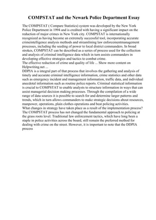 COMPSTAT and the Newark Police Department Essay
The COMPSTAT ( Compare Statistics) system was developed by the New York
Police Department in 1994 and is credited with having a significant impact on the
reduction of major crimes in New York city. COMPSTAT is internationally
recognized as having become an extremely successful tool, incorporating accurate
crimeintelligence analysis methods and streamlining law enforcementmanagement
processes, including the seeding of power to local district commanders. In broad
strokes, COMPSTAT can be described as a series of process used for the collection
and analysis of criminal intelligence data which in turn assists commanders in
developing effective strategies and tactics to combat crime.
The effective reduction of crime and quality of life ... Show more content on
Helpwriting.net ...
DDPIA is a integral part of that process that involves the gathering and analysis of
timely and accurate criminal intelligence information, crime statistics and other data
such as emergency incident and management information, traffic data, and individual
anecdotal information such as routine police reports. Criminal statistical information
is crucial to COMPSTAT to enable analysts to structure information in ways that can
assist managerial decision making processes. Through the compilation of a wide
range of data sources it is possible to search for and determine larger patterns and
trends, which in turn allows commanders to make strategic decisions about resources,
manpower, operations, plain clothes operations and beat policing activities.
What changes in strategy have taken place as a result of the implementation process?
The COMPSTAT process has not changed the fundamental approach to policing at
the grass roots level. Traditional law enforcement tactics, which have long been a
staple in police activities across the board, still remain the preferred method for
dealing with crime on the street. However, it is important to note that the DDPIA
process
 