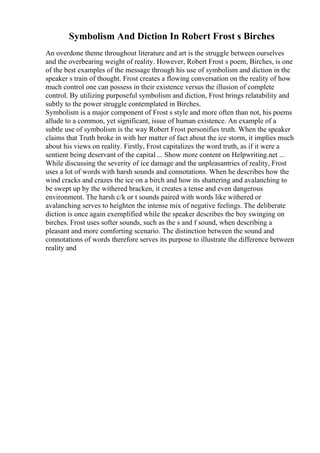 Symbolism And Diction In Robert Frost s Birches
An overdone theme throughout literature and art is the struggle between ourselves
and the overbearing weight of reality. However, Robert Frost s poem, Birches, is one
of the best examples of the message through his use of symbolism and diction in the
speaker s train of thought. Frost creates a flowing conversation on the reality of how
much control one can possess in their existence versus the illusion of complete
control. By utilizing purposeful symbolism and diction, Frost brings relatability and
subtly to the power struggle contemplated in Birches.
Symbolism is a major component of Frost s style and more often than not, his poems
allude to a common, yet significant, issue of human existence. An example of a
subtle use of symbolism is the way Robert Frost personifies truth. When the speaker
claims that Truth broke in with her matter of fact about the ice storm, it implies much
about his views on reality. Firstly, Frost capitalizes the word truth, as if it were a
sentient being deservant of the capital ... Show more content on Helpwriting.net ...
While discussing the severity of ice damage and the unpleasantries of reality, Frost
uses a lot of words with harsh sounds and connotations. When he describes how the
wind cracks and crazes the ice on a birch and how its shattering and avalanching to
be swept up by the withered bracken, it creates a tense and even dangerous
environment. The harsh c/k or t sounds paired with words like withered or
avalanching serves to heighten the intense mix of negative feelings. The deliberate
diction is once again exemplified while the speaker describes the boy swinging on
birches. Frost uses softer sounds, such as the s and f sound, when describing a
pleasant and more comforting scenario. The distinction between the sound and
connotations of words therefore serves its purpose to illustrate the difference between
reality and
 