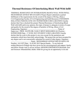 Thermal Resistance Of Interlocking Block Wall With Infill
THERMAL RESISTANCE OF INTERLOCKING BLOCK WALL WITH INFILL
MUHAMMAD ASYRAF BIN ZULKIFLI Project Report submitted as partial
fulfillment of the requirements for the award of the degree of B.Eng. (Hons.)
Civil Engineering Faculty of Civil Engineering and Earth Resources UNIVERSITI
MALAYSIA PAHANG JUNE 2015 SUPERVISOR S DECLARATION I hereby
declare that I have checked this project Thermal Resistance of Interlocking Block
Wall with Infill and in my opinion, this topic of project is adequate in terms of scope
and quality for the award of the degree of bachelor of B.Eng. (Hons.) Civil
Engineering. Signature : ................................................................... Name of
Supervisor : PROF. DATIN DR. NASLY BINTI MOHAMED ALI Position :
SUPERVISOR Date : 17 JUNE 2015 STUDENT S DECLARATION I hereby
declare that the work in this project is my own except for the quotations and
summaries which have been duly acknowledge. The project has not been accepted for
any degree and is not concurrently submitted for award of other degree. Signature :
............................................. Name : MUHAMMAD ASYRAF BIN ZULKIFLI ID
Number: AA11072 Date : 16 JUNE 2015 Special thanks... To my beloved
mother,Harison bt Wahab who have given me her encouragement and support, family
and fellow friends And To all my lectures AKNOWLEDGEMENTS Bismillah, first
and foremost Alhamdulillah, thanks Allah for giving me an opportunity to do and
 