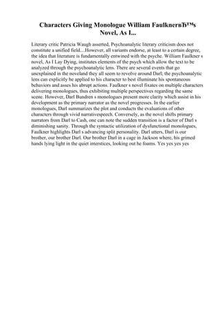 Characters Giving Monologue William FaulknerвЂ™s
Novel, As I...
Literary critic Patricia Waugh asserted, Psychoanalytic literary criticism does not
constitute a unified field....However, all variants endorse, at least to a certain degree,
the idea that literature is fundamentally entwined with the psyche. William Faulkner s
novel, As I Lay Dying, institutes elements of the psych which allow the text to be
analyzed through the psychoanalytic lens. There are several events that go
unexplained in the noveland they all seem to revolve around Darl; the psychoanalytic
lens can explicitly be applied to his character to best illuminate his spontaneous
behaviors and asses his abrupt actions. Faulkner s novel fixates on multiple characters
delivering monologues, thus exhibiting multiple perspectives regarding the same
scene. However, Darl Bundren s monologues present more clarity which assist in his
development as the primary narrator as the novel progresses. In the earlier
monologues, Darl summarizes the plot and conducts the evaluations of other
characters through vivid narrativespeech. Conversely, as the novel shifts primary
narrators from Darl to Cash, one can note the sudden transition is a factor of Darl s
diminishing sanity. Through the syntactic utilization of dysfunctional monologues,
Faulkner highlights Darl s advancing split personality. Darl utters, Darl is our
brother, our brother Darl. Our brother Darl in a cage in Jackson where, his grimed
hands lying light in the quiet interstices, looking out he foams. Yes yes yes yes
 