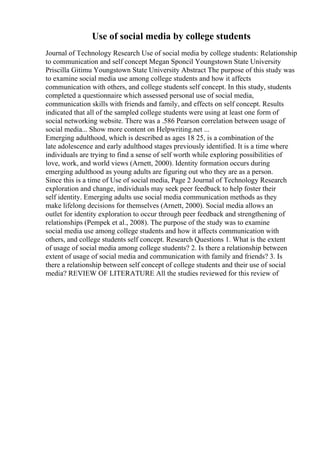 Use of social media by college students
Journal of Technology Research Use of social media by college students: Relationship
to communication and self concept Megan Sponcil Youngstown State University
Priscilla Gitimu Youngstown State University Abstract The purpose of this study was
to examine social media use among college students and how it affects
communication with others, and college students self concept. In this study, students
completed a questionnaire which assessed personal use of social media,
communication skills with friends and family, and effects on self concept. Results
indicated that all of the sampled college students were using at least one form of
social networking website. There was a .586 Pearson correlation between usage of
social media... Show more content on Helpwriting.net ...
Emerging adulthood, which is described as ages 18 25, is a combination of the
late adolescence and early adulthood stages previously identified. It is a time where
individuals are trying to find a sense of self worth while exploring possibilities of
love, work, and world views (Arnett, 2000). Identity formation occurs during
emerging adulthood as young adults are figuring out who they are as a person.
Since this is a time of Use of social media, Page 2 Journal of Technology Research
exploration and change, individuals may seek peer feedback to help foster their
self identity. Emerging adults use social media communication methods as they
make lifelong decisions for themselves (Arnett, 2000). Social media allows an
outlet for identity exploration to occur through peer feedback and strengthening of
relationships (Pempek et al., 2008). The purpose of the study was to examine
social media use among college students and how it affects communication with
others, and college students self concept. Research Questions 1. What is the extent
of usage of social media among college students? 2. Is there a relationship between
extent of usage of social media and communication with family and friends? 3. Is
there a relationship between self concept of college students and their use of social
media? REVIEW OF LITERATURE All the studies reviewed for this review of
 