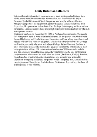 Emily Dickinson Influences
In the mid nineteenth century, many new poets were writing and publishing their
works. Poets were influenced when Romanticism was the trend of the day in
America. Emily Dickinson differed, her poetry was heavily influenced by the
Metaphysical poets of the seventeenth century England. Dickinson suffered from
depression. Her poems not only reflected her feelings, but everyday subjects such as
her dreams. Dickinson draws large amount of inspiration from aspects of her life such
as the people she met.
Dickinson was born on December 10, 1830 in Amherst, Massachusetts. The people
that were part of her life were an enormous impact on her poetry. Her parents were
Edward Dickinson and Emily Norcross. Her mother suffered a long term illness and
needed constant care from her daughters. Dickinson s father attended Yale College
until Junior year, which he went to Amherst College. Edward became Amherst s
chief citizen and a successful lawyer, this gave his children the opportunity to meet
many prominent visitors. Dickinson s older brother was William Austin and she
also had a younger amicable sister named Lavinia Norcross, she was her longtime
companion and advocate of her work after her death, ( Dickinson, Emily ). Leonard
Humphrey, her principal at Amherst Academy, was a mentor and a friend to
Dickinson. Humphrey influenced her poetry. When Humphrey died, Dickinson was
twenty years old. Humphrey s death furthered Dickinson s depression; ...the hour of
evening is sad it was once my
 