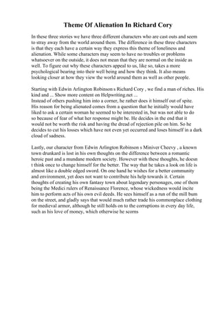 Theme Of Alienation In Richard Cory
In these three stories we have three different characters who are cast outs and seem
to stray away from the world around them. The difference in these three characters
is that they each have a certain way they express this theme of loneliness and
alienation. While some characters may seem to have no troubles or problems
whatsoever on the outside, it does not mean that they are normal on the inside as
well. To figure out why these characters appeal to us, like so, takes a more
psychological bearing into their well being and how they think. It also means
looking closer at how they view the world around them as well as other people.
Starting with Edwin Arlington Robinson s Richard Cory , we find a man of riches. His
kind and ... Show more content on Helpwriting.net ...
Instead of others pushing him into a corner, he rather does it himself out of spite.
His reason for being alienated comes from a question that he initially would have
liked to ask a certain woman he seemed to be interested in, but was not able to do
so because of fear of what her response might be. He decides in the end that it
would not be worth the risk and having the dread of rejection pile on him. So he
decides to cut his losses which have not even yet occurred and loses himself in a dark
cloud of sadness.
Lastly, our character from Edwin Arlington Robinson s Miniver Cheevy , a known
town drunkard is lost in his own thoughts on the difference between a romantic
heroic past and a mundane modern society. However with these thoughts, he doesn
t think once to change himself for the better. The way that he takes a look on life is
almost like a double edged sword. On one hand he wishes for a better community
and environment, yet does not want to contribute his help towards it. Certain
thoughts of creating his own fantasy town about legendary personages, one of them
being the Medici rulers of Renaissance Florence, whose wickedness would incite
him to perform acts of his own evil deeds. He sees himself as a run of the mill bum
on the street, and gladly says that would much rather trade his commonplace clothing
for medieval armor, although he still holds on to the corruptions in every day life,
such as his love of money, which otherwise he scorns
 